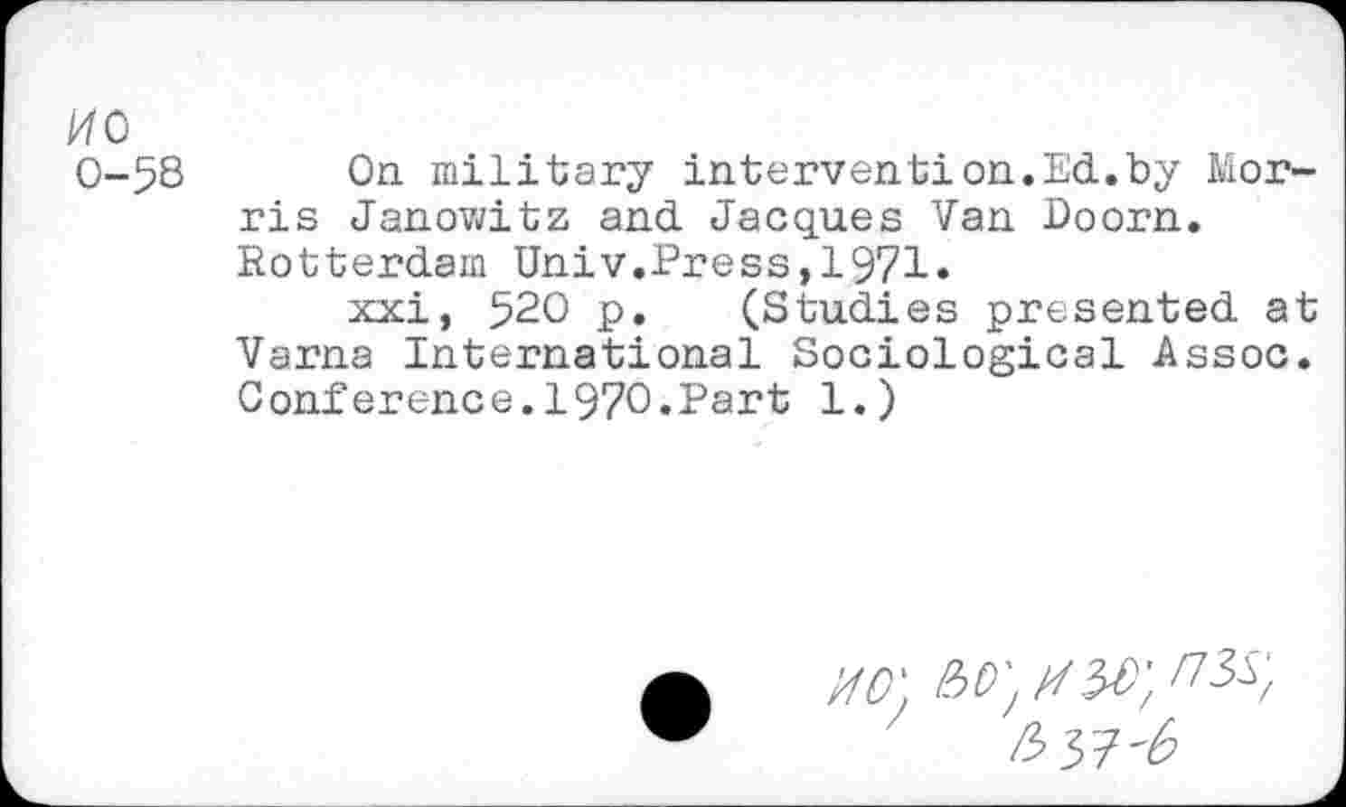 ﻿ИС
0-58 On military intervention.Ed.by Morris Janowitz and Jacques Van Doorn. Rotterdam Univ.Press,1971»
xxi, 520 p. (Studies presented at Varna International Sociological Assoc. Conference.1970.Part 1.)